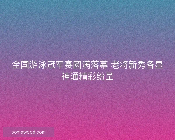 全国游泳冠军赛圆满落幕 老将新秀各显神通精彩纷呈