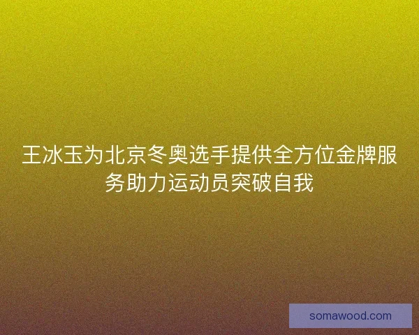 王冰玉为北京冬奥选手提供全方位金牌服务助力运动员突破自我