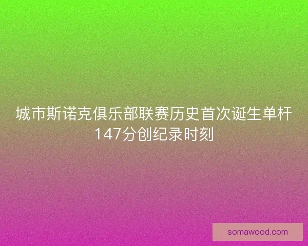 城市斯诺克俱乐部联赛历史首次诞生单杆147分创纪录时刻