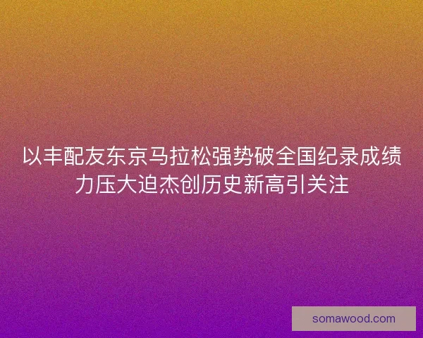 以丰配友东京马拉松强势破全国纪录成绩力压大迫杰创历史新高引关注