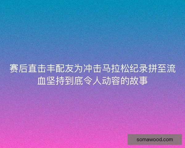 赛后直击丰配友为冲击马拉松纪录拼至流血坚持到底令人动容的故事