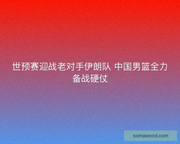 世预赛迎战老对手伊朗队 中国男篮全力备战硬仗