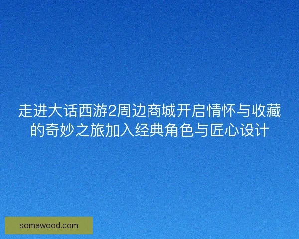 走进大话西游2周边商城开启情怀与收藏的奇妙之旅加入经典角色与匠心设计