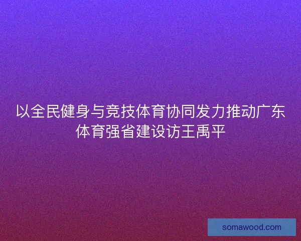 以全民健身与竞技体育协同发力推动广东体育强省建设访王禹平 以全民健身与竞技体育协同发力推动广东体育强省建设访王禹平